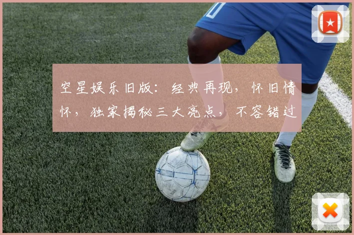 空星娱乐旧版：经典再现，怀旧情怀，独家揭秘三大亮点，不容错过