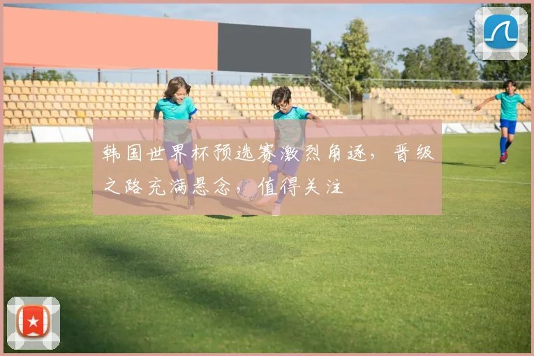 韩国世界杯预选赛激烈角逐，晋级之路充满悬念，值得关注