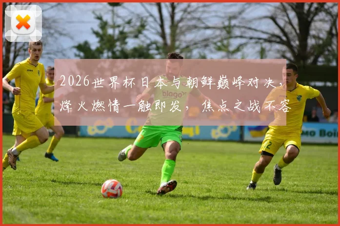 2026世界杯日本与朝鲜巅峰对决，烽火燃情一触即发，焦点之战不容错过