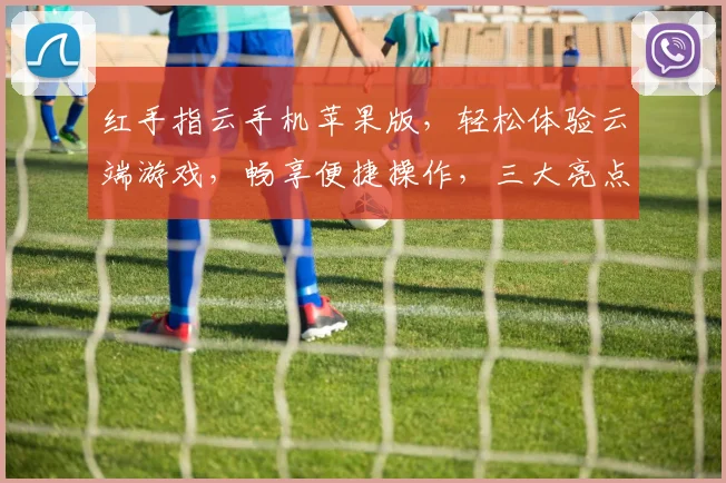 红手指云手机苹果版，轻松体验云端游戏，畅享便捷操作，三大亮点，一触即达