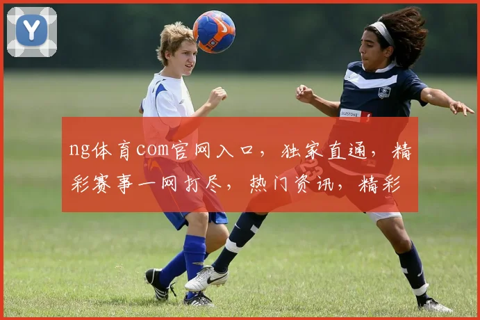ng体育com官网入口，独家直通，精彩赛事一网打尽，热门资讯，精彩不断，三步轻松登录