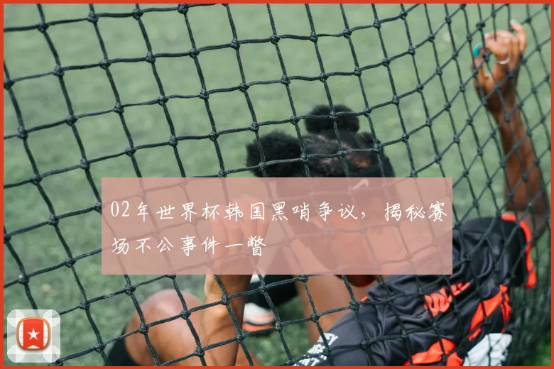 02年世界杯韩国黑哨争议，揭秘赛场不公事件一瞥