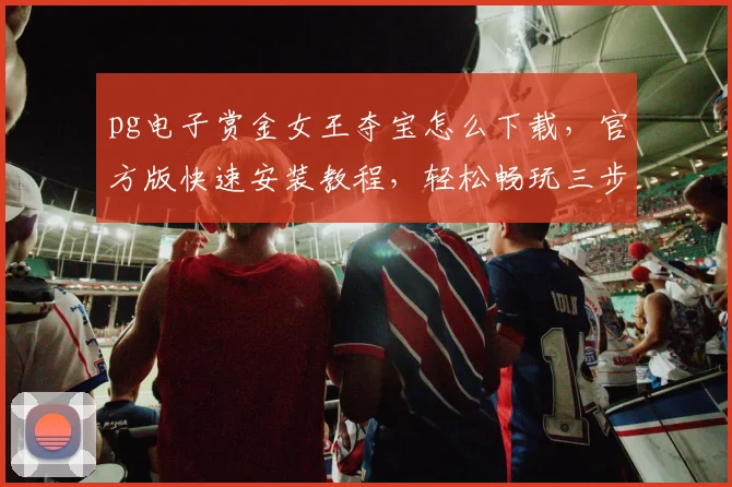 pg电子赏金女王夺宝怎么下载，官方版快速安装教程，轻松畅玩三步走，必备攻略