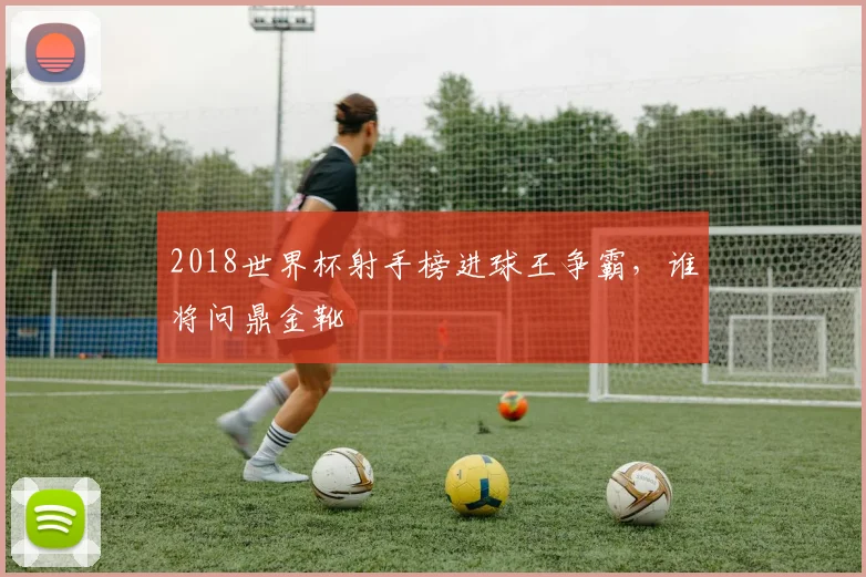 2018世界杯射手榜进球王争霸，谁将问鼎金靴