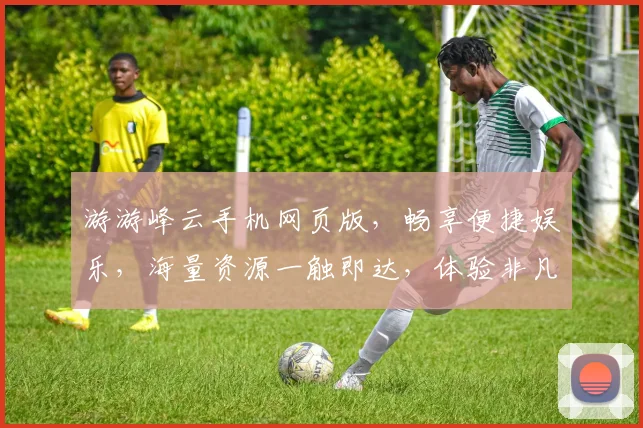 游游峰云手机网页版，畅享便捷娱乐，海量资源一触即达，体验非凡，不容错过，三网通玩，畅游无界。