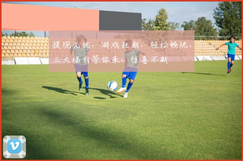 提现无忧，游戏狂潮，轻松畅玩，三大福利等你来，惊喜不断